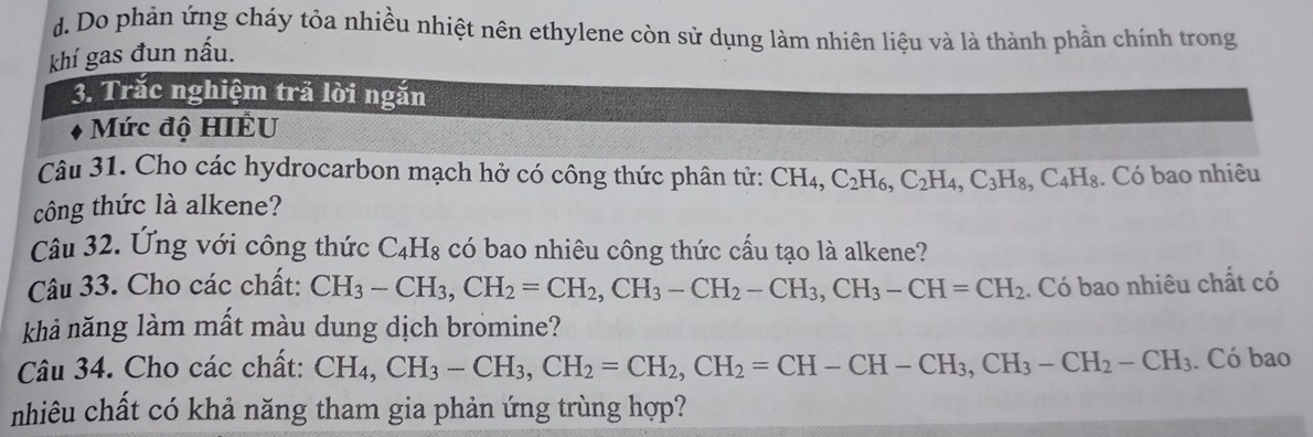 d. Do phản ứng cháy tỏa nhiều nhiệt nên ethylene còn sử dụng làm nhiên liệu và là thành phần chính trong
khí gas đun nấu.
3. Trắc nghiệm trả lời ngăn
Mức độ HIÊU
Câu 31. Cho các hydrocarbon mạch hở có công thức phân tử: CH_4, C_2H_6, C_2H_4, C_3H_8, C_4H_8. Có bao nhiêu
công thức là alkene?
Câu 32. Ứng với công thức C_4H_8 có bao nhiêu công thức cầu tạo là alkene?
Câu 33. Cho các chất: CH_3-CH_3, CH_2=CH_2, CH_3-CH_2-CH_3, CH_3-CH=CH_2.. Có bao nhiêu chất có
khả năng làm mất màu dung dịch bromine?
Câu 34. Cho các chất: CH_4, CH_3-CH_3, CH_2=CH_2, CH_2=CH-CH-CH_3, CH_3-CH_2-CH_3. Có bao
nhiêu chất có khả năng tham gia phản ứng trùng hợp?