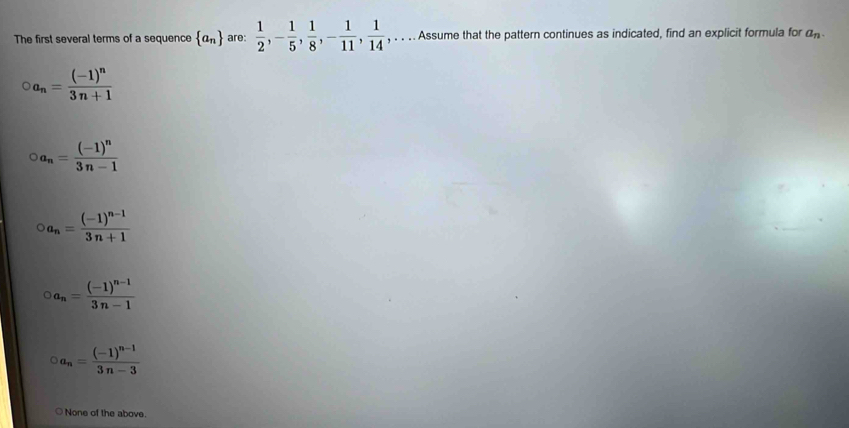 The first several terms of a sequence  a_n are:  1/2 , - 1/5 ,  1/8 , - 1/11 ,  1/14  , . . . . Assume that the pattern continues as indicated, find an explicit formula for a_n.
a_n=frac (-1)^n3n+1
2a_n=frac (-1)^n3n-1
a_n=frac (-1)^n-13n+1
a_n=frac (-1)^n-13n-1
a_n=frac (-1)^n-13n-3
None of the above.