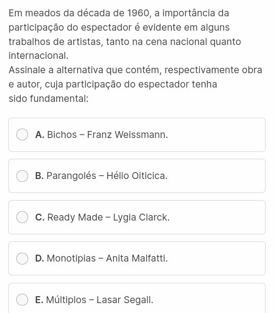 Em meados da década de 1960, a importância da
participação do espectador é evidente em alguns
trabalhos de artistas, tanto na cena nacional quanto
internacional.
Assinale a alternativa que contém, respectivamente obra
e autor, cuja participação do espectador tenha
sido fundamental:
A. Bichos - Franz Weissmann.
B. Parangolés - Hélio Oiticica.
C. Ready Made - Lygia Clarck.
D. Monotipias - Anita Malfatti.
E. Múltiplos - Lasar Segall.