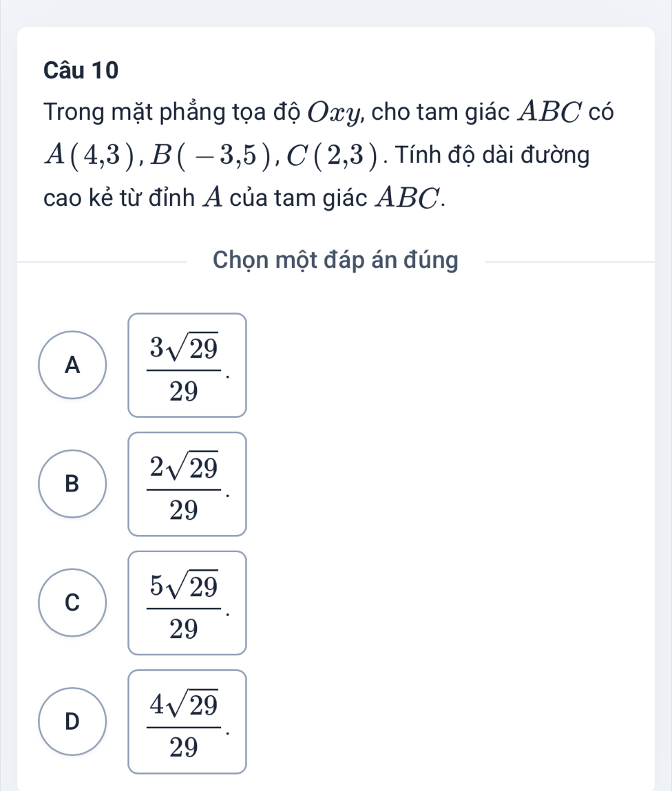 Trong mặt phẳng tọa độ Oxy, cho tam giác ABC có
A(4,3), B(-3,5), C(2,3). Tính độ dài đường
cao kẻ từ đỉnh A của tam giác ABC.
Chọn một đáp án đúng
A  3sqrt(29)/29 .
B  2sqrt(29)/29 .
C  5sqrt(29)/29 .
D  4sqrt(29)/29 .