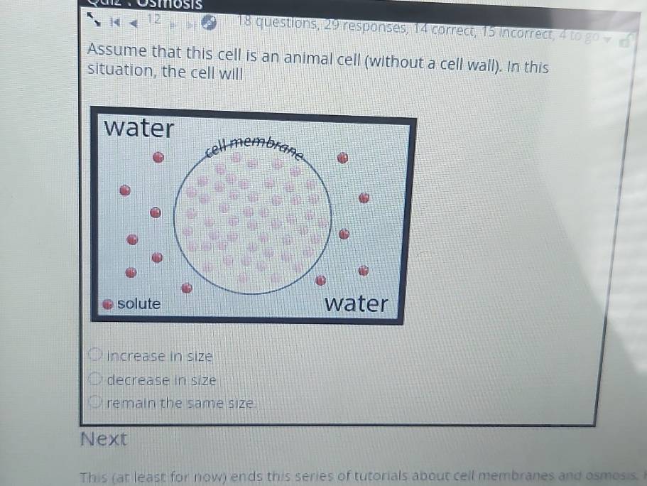 tz : Ósmosis
12 18 questions, 29 responses, 14 correct, 15 incorrect
Assume that this cell is an animal cell (without a cell wall). In this
situation, the cell will
increase in size
decrease in size
remain the same size.
Next
This (at least for now) ends this series of tutorials about cell membranes and osmosis.