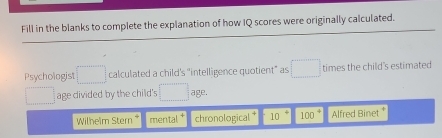 Fill in the blanks to complete the explanation of how IQ scores were originally calculated. 
Psychologis □ calculated a child's "intelligence quotient" as □ times the child's estimated 
□ age divided by the child's □° age. 
Wilheim Stern mental chronological 10 100^4 Alfred Binet