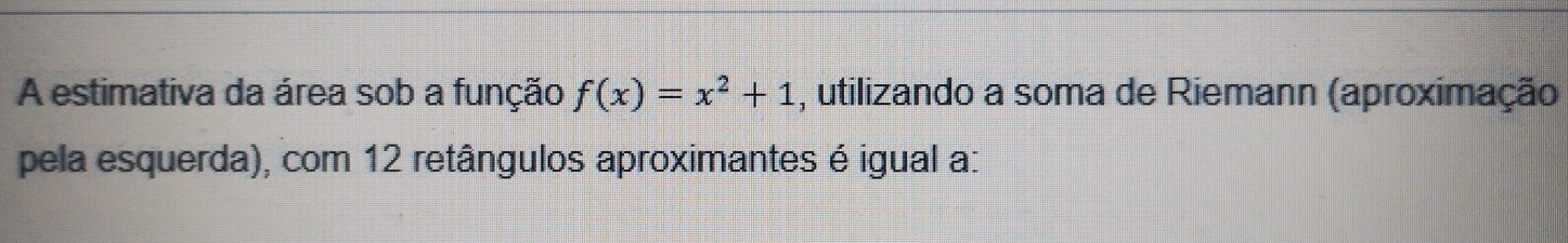 A estimativa da área sob a função f(x)=x^2+1 , utilizando a soma de Riemann (aproximação 
pela esquerda), com 12 retângulos aproximantes é igual a: