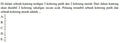 Di dalam sebuah kantong terdapat 3 kelereng putih dan 2 kelereng merah. Dari dalam kantong
akan diambil 2 kelereng sekaligus secara acak. Peluang terambil sebuah kelereng putih dan
sebuah kelereng merah adalah ...
A.  1/4 
B.  3/4 
C.  3/5 
D.  1/5 
E.  4/5 