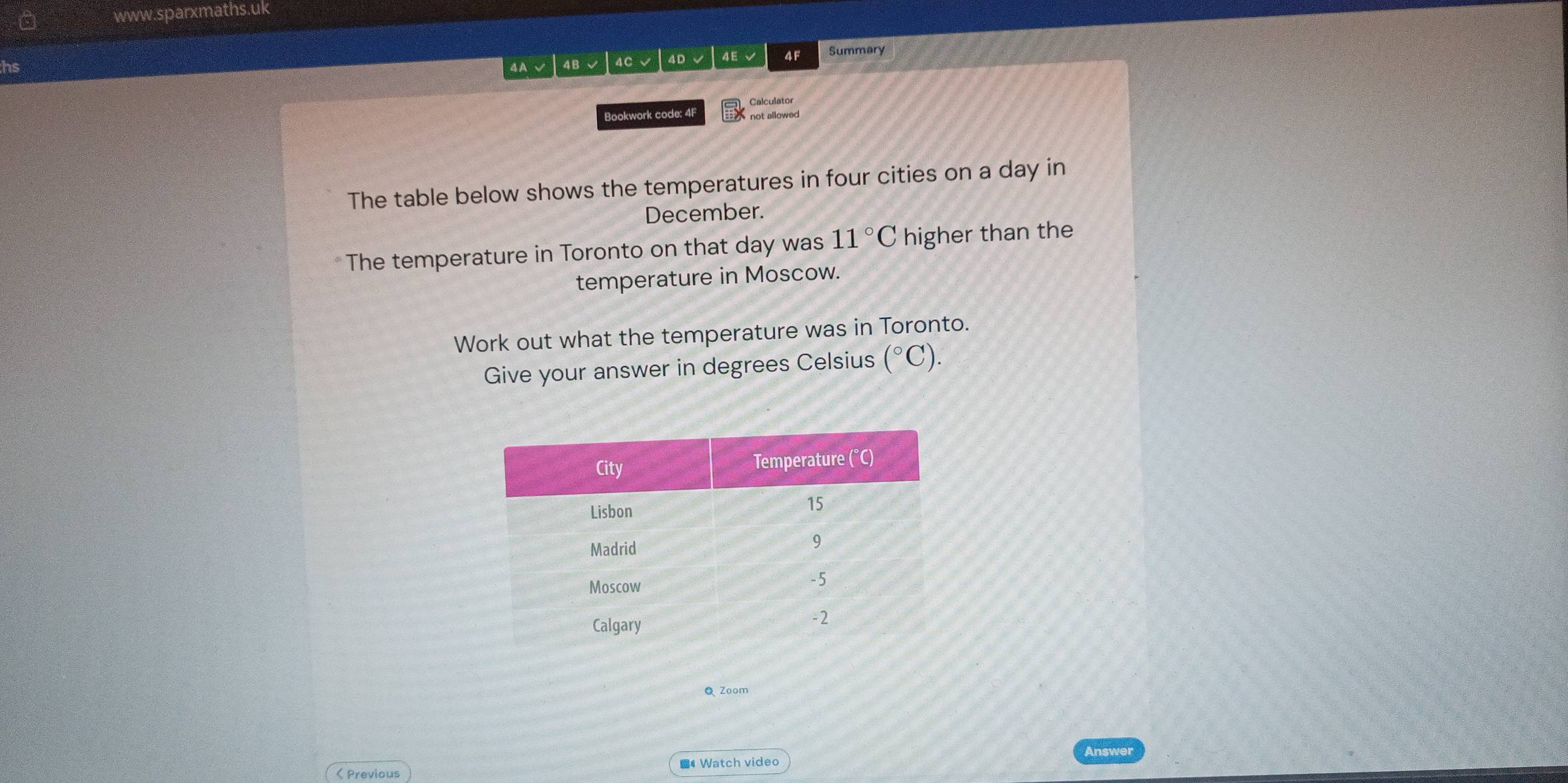 a www.sparxmaths.uk 
hs 4A√ 4B√ 4C √ | 4D √ 4E √ 4F Summary 
Bookwork code: 4F Calculator 
The table below shows the temperatures in four cities on a day in 
December. 
The temperature in Toronto on that day was 11°C higher than the 
temperature in Moscow. 
Work out what the temperature was in Toronto. 
Give your answer in degrees Celsius (^circ C). 
Q Zoom 
Answer 
< Previous # Watch video