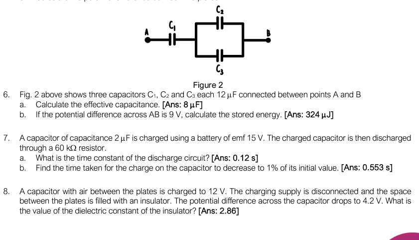 C_2
A C_1
B
C_3
Figure 2 
6. Fig. 2 above shows three capacitors C_1, C_2 and C_3 each 12 μF connected between points A and B
a. Calculate the effective capacitance. [Ans: 8μF] 
b. If the potential difference across AB is 9 V, calculate the stored energy. [Ans: 324 μJ ] 
7. A capacitor of capacitance 2 μF is charged using a battery of emf 15 V. The charged capacitor is then discharged 
through a 60 kΩ resistor. 
a. What is the time constant of the discharge circuit? [Ans: 0.12 s ] 
b. Find the time taken for the charge on the capacitor to decrease to 1% of its initial value. [Ans: 0.553 s ] 
8. A capacitor with air between the plates is charged to 12 V. The charging supply is disconnected and the space 
between the plates is filled with an insulator. The potential difference across the capacitor drops to 4.2 V. What is 
the value of the dielectric constant of the insulator? [Ans: 2.86]