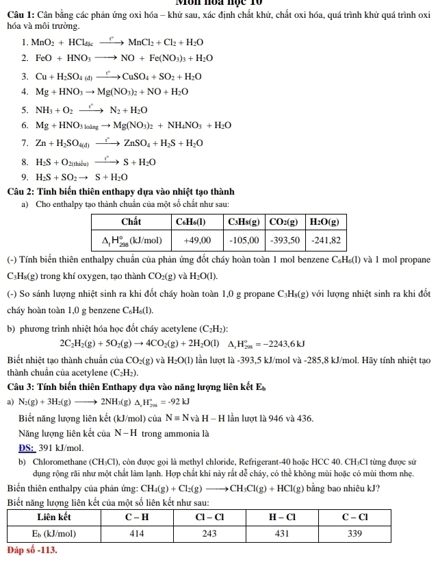 Môn nòa nộc Tộ
Câu 1: Cân bằng các phản ứng oxi hóa - khử sau, xác định chất khử, chất oxi hóa, quá trình khử quá trình oxi
hóa và môi trường.
1. MnO_2+HCl_discto MnCl_2+Cl_2+H_2O
2. FeO+HNO_3to NO+Fe(NO_3)_3+H_2O
3. Cu+H_2SO_4(d)xrightarrow t°CuSO_4+SO_2+H_2O
4. Mg+HNO_3to Mg(NO_3)_2+NO+H_2O
5. NH_3+O_2xrightarrow t°N_2+H_2O
6. Mg+HNO_3]oingto Mg(NO_3)_2+NH_4NO_3+H_2O
7. Zn+H_2SO_4(d)xrightarrow iZnSO_4+H_2S+H_2O
8. H_2S+O_2(thilu)xrightarrow t°S+H_2O
9. H_2S+SO_2to S+H_2O
Câu 2: Tinh biến thiên enthapy dựa vào nhiệt tạo thành
a) Cho enthalpy tạo thành chuẩn của một số chất như sau:
(-) Tính biến thiên enthalpy chuẩn của phản ứng đốt cháy hoàn toàn 1 mol benzene C_6H_6(l) và l mol propane
C₃H₈(g) trong khí oxygen, tạo thành CO_2(g) và H_2O(l).
(-) So sánh lượng nhiệt sinh ra khi đốt cháy hoàn toàn 1,0 g propane C_3H_8(g) ) với lượng nhiệt sinh ra khi đốt
cháy hoàn toàn 1,0 g benzene C_6H_6(l).
b) phương trình nhiệt hóa học đốt cháy acetylene (C_2H_2):
2C_2H_2(g)+5O_2(g)to 4CO_2(g)+2H_2O(l) ^ H_(298)°=-2243,6kJ
Biết nhiệt tạo thành chuẩn của CO_2(g)vaH_2O(l) lần lượt là -393,5 kJ/mol và -285,8 kJ/mol. Hãy tính nhiệt tạo
thành chuẩn của acetylene (C_2H_2).
Câu 3: Tính biến thiên Enthapy dựa vào năng lượng liên kết E_b
a) N_2(g)+3H_2(g)to 2NH_3(g)△ _2°=-92^circ =-92kJ
Biết năng lượng liên kết (kJ J/mol) của Nequiv N vaH-H I lần lượt là 946 và 436.
Năng lượng liên kết của N-H trong ammonia là
DS: 391 kJ/mol.
b) Chloromethane (CH_3Cl) , còn được gọi là methyl chloride, Refrigerant-40 hoặc HCC 40. CH₃Cl từng được sử
dụng rộng rãi như một chất làm lạnh. Hợp chất khí này rắt dễ cháy, có thể không mùi hoặc có mùi thơm nhẹ.
Biến thiên enthalpy của phản ứng: CH_4(g)+Cl_2(g)to CH_3Cl(g)+HCl(g) bằng bao nhiêu kJ?
Biết năng lượng liên kết của một số liên kết như sau:
Đáp số -113.