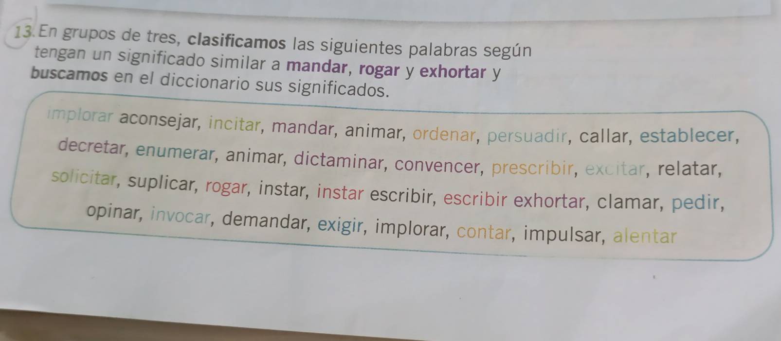 En grupos de tres, clasificamos las siguientes palabras según
tengan un significado similar a mandar, rogar y exhortar y
buscamos en el diccionario sus significados.
implorar aconsejar, incitar, mandar, animar, ordenar, persuadir, callar, establecer,
decretar, enumerar, animar, dictaminar, convencer, prescribir, excitar, relatar,
solicitar, suplicar, rogar, instar, instar escribir, escribir exhortar, clamar, pedir,
opinar, invocar, demandar, exigir, implorar, contar, impulsar, alentar