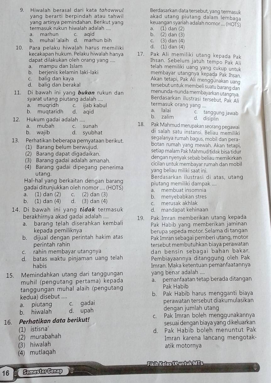 Hiwalah berasal dari kata tahawwul Berdasarkan data tersebut, yang termasuk
yang berarti berpindah atau tahwil akad utang piutang dalam lembaqa
yang artinya pemindahan. Berikut yang keuangan syariah adalah nomor .... (HOTS)
termasuk rukun hiwalah adalah .... a. (1) dan (2)
a. marhun c. aqid b. (2) dan (3)
b. muhal ‘alaih d. marhun bih c. (3) dan (4)
10. Para pelaku hiwa(ah harus memiliki d. (1) dan (4)
kecakapan hukum. Pelaku hiwalah hanya 17. Pak Ali memiliki utang kepada Pak
dapat dilakukan oleh orang yang ....
Ihsan. Sebelum jatuh tempo Pak Ali
a. mampu dan Islam
telah memiliki uang yang cukup untuk
b. berjenis kelamin laki-laki membayar utangnya kepada Pak Ihsan.
c. baliq dan kaya
Akan tetapi, Pak Ali menggunakan uang
d. balig dan berakal
tersebut untuk membeli suatu barang dan
11. Di bawah ini yang bukan rukun dan menunda-nunda membayarkan utangnya.
Berdasarkan ilustrasi tersebut, Pak Ali
syarat utang piutang adalah .... termasuk orang yang ....
a. muqridh c. ijab kabul
b. muqtaridh d. aqid a. lalai c. tanggung jawab
b. zalim d. disiplin
12. Hukum gadai adalah .... 18. Pak Mahmud merupakan seorang pegawai
a. mubah c. sunah
b. wajib d. syubhat
di salah satu instansi. Beliau memiliki
segalanya rumah bagus, mobil dan pera-
13. Perhatikan beberapa pernyataan berikut. botan rumah yang mewah. Akan tetapi,
(1) Barang belum berwujud. setiap malam Pak Mahmud tidak bisa tidur
(2) Barang dapat digadaikan.
dengan nyenyak sebab beliau memikirkan
(3) Barang gadai adalah amanah. cicilan untuk membayar rumah dan mobil
(4) Barang gadái dipegang penerima yang beliau miliki saat ini.
utang. Berdasarkan ilustrasi di atas, utang
Hal-hal yang berkaitan dengan barang piutang memiliki dampak ....
gadai ditunjukkan oleh nomor .... (HOTS) a. membuat insomnia
a. (1) dan (2) c. (2) dan (3) b. menyebabkan stres
b. (1) dan (4) d. (3) dan (4)
c. merusak akhlak
14. Di bawah ini yang tidak termasuk d. mandapat kehinaan
berakhirnya akad gadai adalah .... 19. Pak Imran memberikan utang kepada
a. barang telah diserahkan kembali Pak Habib yang memberikan jaminan
kepada pemiliknya berupa sepeda motor. Selama di tangan
b. dijual dengan perintah hakim atas Pak Imran sebagai pemberi utang, motor
perintah rahin tersebut membutuhkan biaya perawatan
c. rahin membayar utangnya dan bensin sebagai bahan bakar.
d. batas waktu pinjaman uang telah Pembiayaannya ditanggung oleh Pak
habis Imran. Maka ketentuan pemanfaatannya
15. Memindahkan utang dari tanggungan yang benar adalah ....
muhil (pengutang pertama) kepada a. pemanfaatan tetap berada ditangan
tanggungan muhal alaih (pengutang Pak Habib
kedua) disebut .... b. Pak Habib harus mengganti biaya
a. piutang c. gadai perawatan tersebut diakumulasikan
b. hiwalah d. upah dengan jumlah utang
c. Pak Imran boleh menggunakannya
16. Perhatikan data berikut! sesuai dengan biaya yang dikeluarkan
(1) istisna' d. Pak Habib boleh menuntut Pak
(2) murabahah Imran karena lancang mengotak-
(3) hiwalah
atik motornya
(4) mutlaqah
Fikih Kelas IX untuk MTs
16 Semester Genap