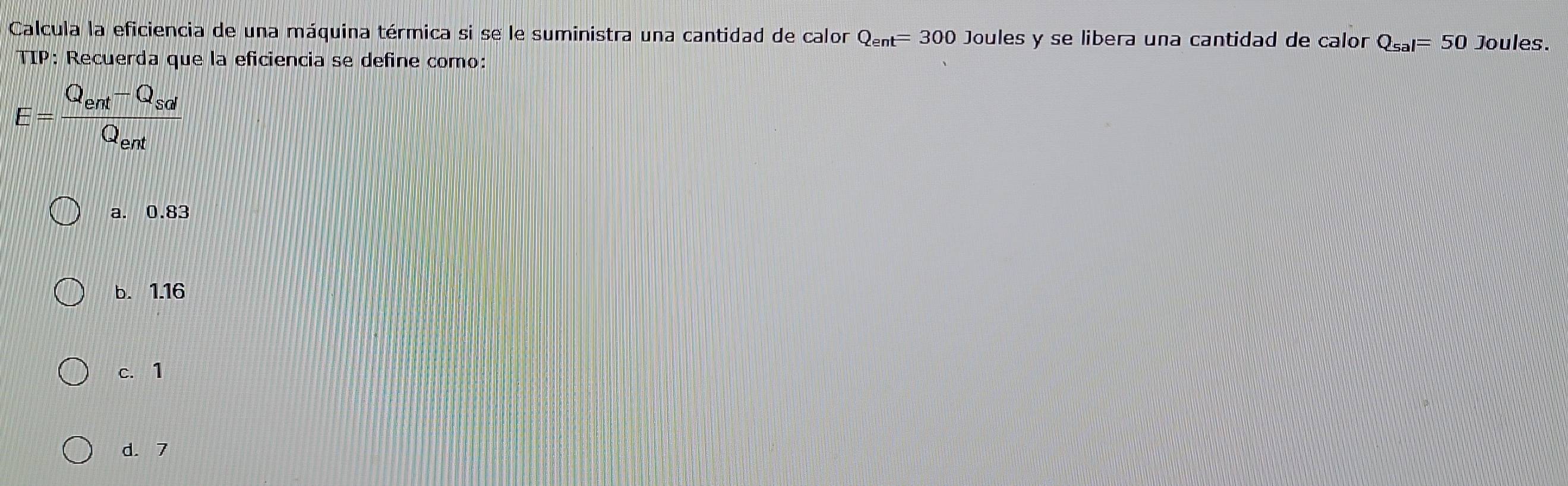 Calcula la eficiencia de una máquina térmica si se le suministra una cantidad de calor Q_ent=300 Joules y se libera una cantidad de calor Q_sal=50 Joules.
TIP: Recuerda que la eficiencia se define como:
E=frac Q_ent-Q_sdQ_ent
a. 0.83
b. 1.16
c. 1
d. 7