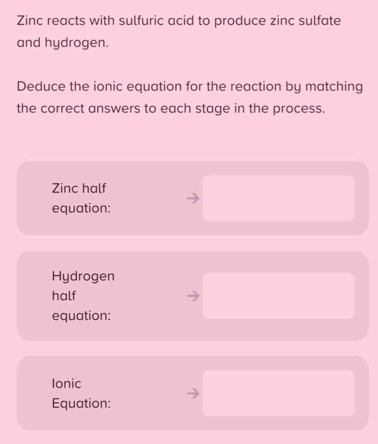 Zinc reacts with sulfuric acid to produce zinc sulfate 
and hydrogen. 
Deduce the ionic equation for the reaction by matching 
the correct answers to each stage in the process. 
Zinc half 
equation: 
Hydrogen 
half 
equation: 
Ionic 
Equation: