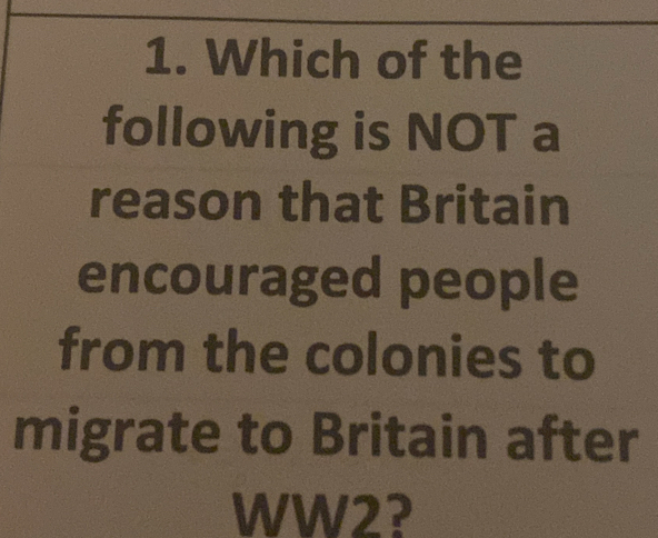 Which of the 
following is NOT a 
reason that Britain 
encouraged people 
from the colonies to 
migrate to Britain after 
WW2?