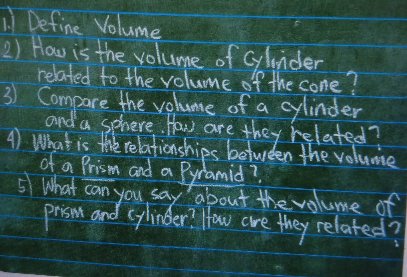 Define Volume 
2) How is the volume of glnder 
related to the volume of the cone? 
3) Compare the volume of a cylinder 
and a sphere. How are they related? 
A) What is te relationships between the volume 
of a Prism and a Pyramid? 
5 What can you say about the volume of 
priso and cylinder? How are they related?