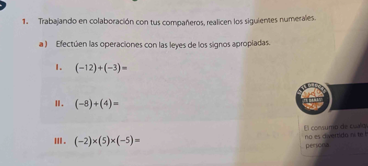 Trabajando en colaboración con tus compañeros, realicen los siguientes numerales. 
a ) Efectúen las operaciones con las leyes de los signos apropiadas. 
1. (-12)+(-3)=
Ⅱ. (-8)+(4)=
El consumo de cualq 
Ⅲ . (-2)* (5)* (-5)=
no es divertido ni te h 
persona.