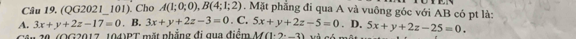 (QG2021_101). Cho A(1;0;0), B(4;1;2). Mặt phẳng đi qua A và vuông góc với AB có pt là:
A. 3x+y+2z-17=0. B. 3x+y+2z-3=0.C.5x+y+2z-5=0. D. 5x+y+2z-25=0. 
Câu 20. (OG2017, 104)PT mặt phẳng đi qua điểm M(1· 2· 2^(·)-3) và có một