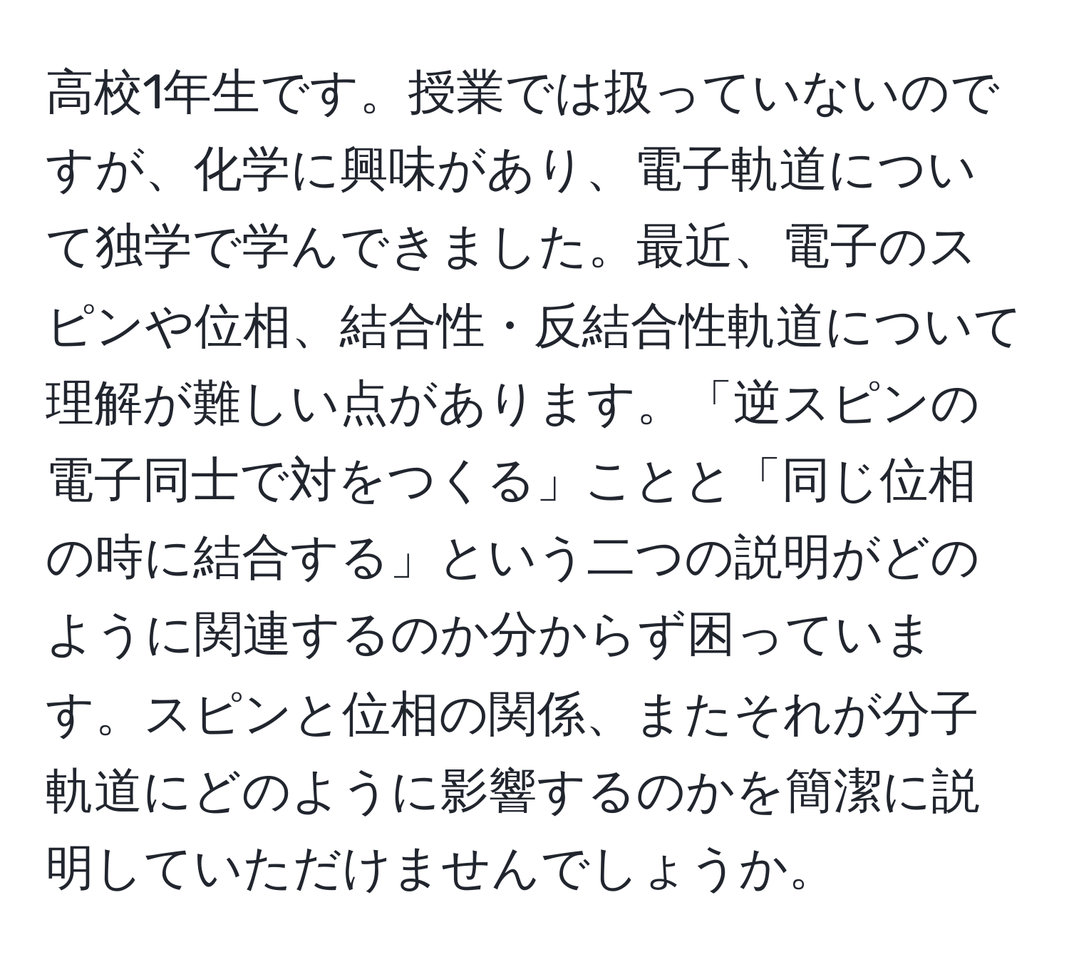 高校1年生です。授業では扱っていないのですが、化学に興味があり、電子軌道について独学で学んできました。最近、電子のスピンや位相、結合性・反結合性軌道について理解が難しい点があります。「逆スピンの電子同士で対をつくる」ことと「同じ位相の時に結合する」という二つの説明がどのように関連するのか分からず困っています。スピンと位相の関係、またそれが分子軌道にどのように影響するのかを簡潔に説明していただけませんでしょうか。