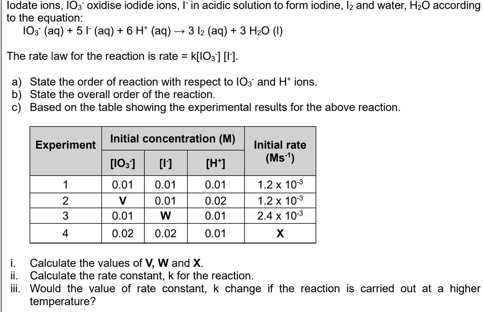 Iodate ions, IO_3^- oxidise iodide ions, I- in acidic solution to form iodine, l_2 and water, H_2O according
to the equation:
IO_3^(-(aq)+5I^-)(aq)+6H^+(aq)to 3I_2(aq)+3H_2O(l)
The rate law for the reaction is rate =k[IO_3^(-][I^-)].
a) State the order of reaction with respect to IO_3^- and H^+ ions.
b) State the overall order of the reaction.
c) Based on the table showing the experimental results for the above reaction.
i. Calculate the values of V, W and X.
ii. Calculate the rate constant, k for the reaction.
iiii. Would the value of rate constant, k change if the reaction is carried out at a higher
temperature?