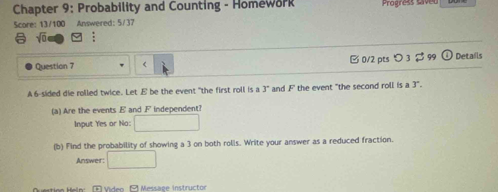 Chapter 9: Probability and Counting - Homework Progress saved 
Score: 13/100 Answered: 5/37 
sqrt(0) : 
0/2 pts つ 3 99 ① Details 
Question 7 < 
A  6 -sided die rolled twice. Let E be the event "the first roll is a 3° and F the event "the second roll is a 3°. 
(a) Are the events E and F independent? 
Input Yes or No: □ 
(b) Find the probability of showing a 3 on both rolls. Write your answer as a reduced fraction. 
Answer: □ 
Questión Heln: D Video Message instructor