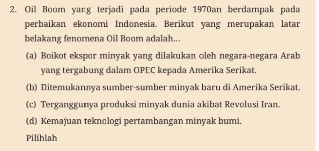 Oil Boom yang terjadi pada periode 1970an berdampak pada
perbaikan ekonomi Indonesia. Berikut yang merupakan latar
belakang fenomena Oil Boom adalah...
(a) Boikot ekspor minyak yang dilakukan oleh negara-negara Arab
yang tergabung dalam OPEC kepada Amerika Serikat.
(b) Ditemukannya sumber-sumber minyak baru di Amerika Serikat.
(c) Terganggunya produksi minyak dunia akibat Revolusi Iran.
(d) Kemajuan teknologi pertambangan minyak bumi.
Pilihlah