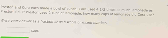 Preston and Cora each made a bowl of punch. Cora used 4 1/2 times as much lemonade as 
Preston did. If Preston used 2 cups of lemonade, how many cups of lemonade did Cora use? 
Write your answer as a fraction or as a whole or mixed number.
□ cups