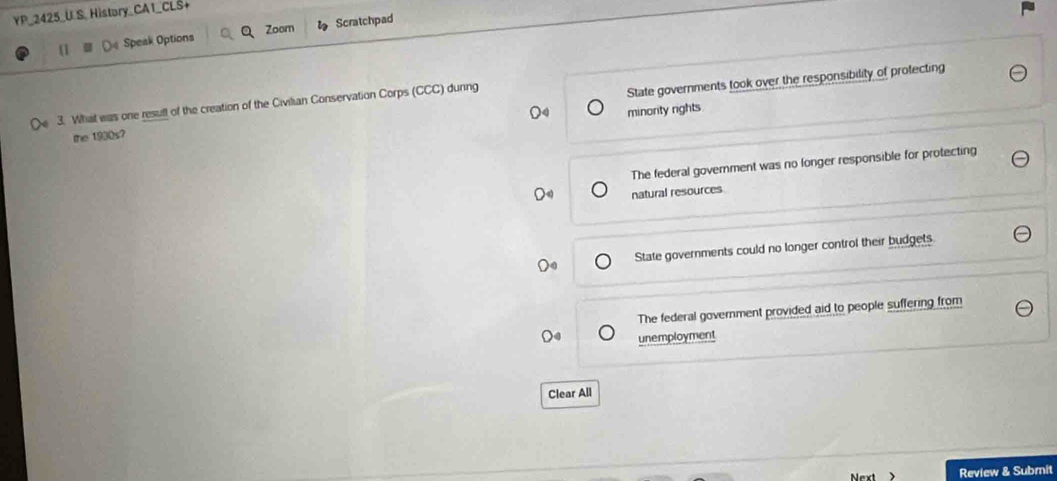 YP_2425_U S_ History_CAT_CLS+
[1 De Speak Options Q Zoom Scratchpad
the 1930s? State governments took over the responsibility of protecting
3. What was one result of the creation of the Civilian Conservation Corps (CCC) dunng
minority rights
The federal government was no longer responsible for protecting
natural resources
State governments could no longer control their budgets
The federal government provided aid to people suffering from
unemployment
Clear All
Review & Submit