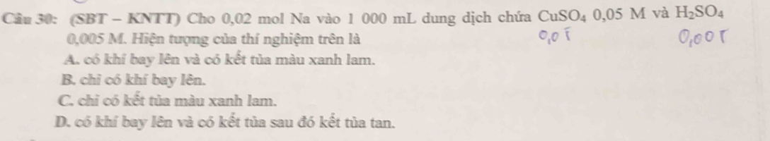 (SBT - KNTT) Cho 0,02 mol Na vào 1 000 mL dung dịch chứa CuSO_40,05M và H_2SO_4
0,005 M. Hiện tượng của thí nghiệm trên là
A. có khí bay lên và có kết tủa màu xanh lam.
B. chi có khí bay lên.
C. chỉ có kết tủa màu xanh lam.
D. có khí bay lên và có kết tủa sau đó kết tủa tan.