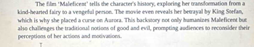 The film ‘Maleficent’ tells the character’s history, exploring her transformation from a 
kind-hearted fairy to a vengeful person. The movie even reveals her betrayal by King Stefan, 
which is why she placed a curse on Aurora. This backstory not only humanizes Maleficent but 
also challenges the traditional notions of good and evil, prompting audiences to reconsider their 
perceptions of her actions and motivations.