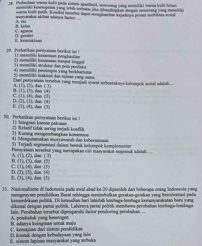 Perbedaan warna kulit pada sistem apartheid, seseorang yang memiliki warna kulit hitam
memiliki kesempatan yang lebih terbatas jika dibandingkan dengan seseorang yang memiliki
warna kulit putih. Kondisi tersebut dapat menghambat terjadinya proses mobilitas sosial
masyarakat akibat adanya factor….
A. ras
B. kelas
C. agama
D. gender
E. kemiskinan
29. Perhatikan pernyataan berikut ini !
1) memiliki kesamaan penghasilan
2) memiliki kesamaan tempat tinggal
3) memiliki struktur dan pola perilaku
4) memiliki pemimpin yang berkharisma
5) memliiki maksud dan tujuan yang sama
Dari pernyataan tersebut yang menjadi syarat terbentuknya kelompok sosial adalah…..
A. (1), (2), dan ( 3)
B. (1), (3), dan (4)
C. (1), (4), dan (5)
D. (2), (3), dan (4)
E. (3), (4), dan (5)
30. Perhatikan pernyataan berikut ini !
1) Integrasi karena paksaan
2) Relatif tidak sering terjadi konflik
3) Kurang mengembangkan konsensus
4) Mengutamakan musyawarah dan kebersamaan
5) Terjadi segmentasi dalam bentuk kelompok komplementer
Pernyataan tersebut yang merupakan ciri masyarakat majemuk adalah....
A. (1), (2), dan ( 3)
B. (1), (3), dan (5)
C. (1), (4), dan (5)
D. (2), (3), dan (4)
E. (3), (4), dan (5)
31. Nasionalisme di Indonesia pada awal abad ke-20 diperoleh dari beberapa orang Indonesia yang
mengenyam pendidikan Barat sehingga menimbulkan gerakan-gerakan yang berorientasi pada
kemerdekaan politik. Di kemudian hari lahirlah lembaga-lembaga kemasyarakatan baru yang
dikenal dengan partai politik. Lahirnya partai politik membawa perubahan lembaga-lembaga
lain. Perubahan tersebut dipengaruhi factor pendorong perubahan…..
A. penduduk yang heterogen
B. adanya keinginan untuk maju
C. kemajuan dari sistem pendidikan
D. kontak dengan kebudayaan yang lain
E. sistem lapisan masyarakat yang terbuka