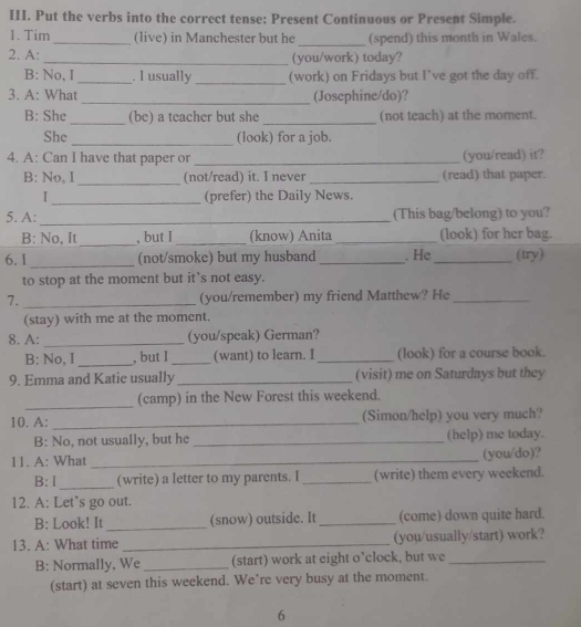 Put the verbs into the correct tense: Present Continuous or Present Simple. 
1. Tim_ (live) in Manchester but he _(spend) this month in Wales. 
2. A: _(you/work) today? 
_ 
B: No, I _. I usually (work) on Fridays but I've got the day off. 
3. A: What_ (Josephine/do)? 
_ 
B: She (be) a teacher but she _(not teach) at the moment. 
She_ (look) for a job. 
4. A: Can I have that paper or _(you/read) it? 
_ 
B: No, I (not/read) it. I never _(read) that paper. 
_ 
I (prefer) the Daily News. 
5. A: _(This bag/belong) to you? 
_ 
B: No, It , but I _(know) Anita _(look) for her bag. 
6.1 _(not/smoke) but my husband _. He_ (try) 
to stop at the moment but it’s not easy. 
7. _(you/remember) my friend Matthew? He_ 
(stay) with me at the moment. 
8. A: _(you/speak) German? 
B: No, I _, but I _(want) to learn. I _(look) for a course book. 
9. Emma and Katie usually_ (visit) me on Saturdays but they 
_ 
(camp) in the New Forest this weekend. 
10. A: _(Simon/help) you very much? 
B: No, not usually, but he _(help) me today. 
11. A: What _(you/do)? 
_ 
B: I (write) a letter to my parents. I _(write) them every weekend. 
12. A: Let’s go out. 
B: Look! It _(snow) outside. It _(come) down quite hard. 
13. A: What time _(you/usually/start) work? 
B: Normally, We _(start) work at eight o’clock, but we_ 
(start) at seven this weekend. We’re very busy at the moment. 
6