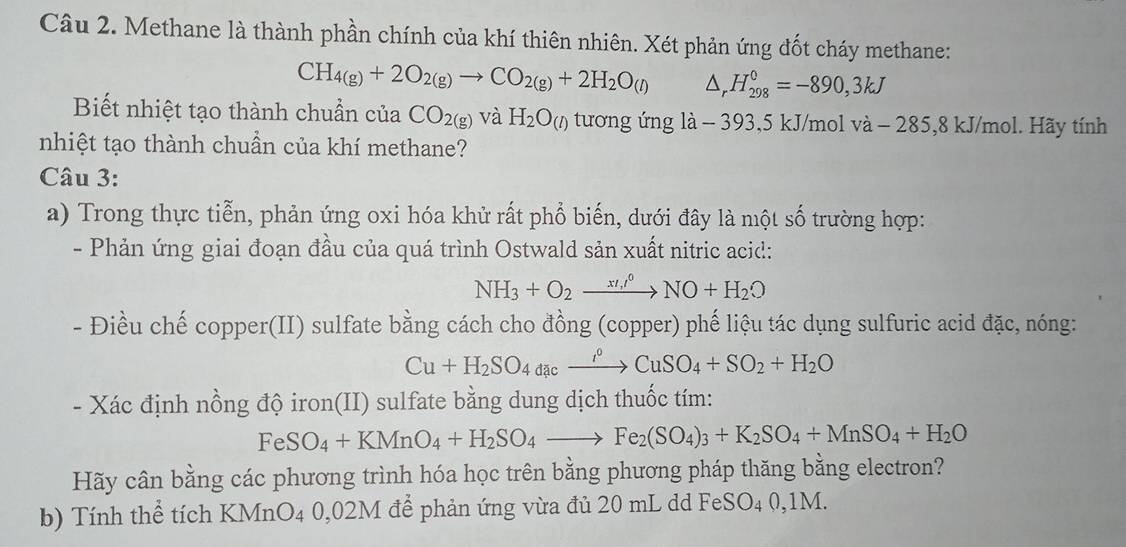 Methane là thành phần chính của khí thiên nhiên. Xét phản ứng đốt cháy methane:
CH_4(g)+2O_2(g)to CO_2(g)+2H_2O_(l) △ _rH_(298)^0=-890,3kJ
Biết nhiệt tạo thành chuẩn của CO_2(g) và H_2O_(l) tương ứng là - 393,5 kJ/mol và  - -285,8 kJ/mol. Hãy tính
nhiệt tạo thành chuẩn của khí methane?
Câu 3:
a) Trong thực tiễn, phản ứng oxi hóa khử rất phổ biến, dưới đây là một số trường hợp:
- Phản ứng giai đoạn đầu của quá trình Ostwald sản xuất nitric acid:
NH_3+O_2xrightarrow (x/_,)^(0O)NO+H_2O
- Điều chế copper(II) sulfate bằng cách cho đồng (copper) phế liệu tác dụng sulfuric acid đặc, nóng:
Cu+H_2SO_4dac_ xrightarrow i°CuSO_4+SO_2+H_2O
- Xác định nồng độ iron(II) sulfate bằng dung dịch thuốc tím:
FeSO_4+KMnO_4+H_2SO_4to Fe_2(SO_4)_3+K_2SO_4+MnSO_4+H_2O
Hãy cân bằng các phương trình hóa học trên bằng phương pháp thăng bằng electron?
b) Tính thể tích KMnO4 0,02M để phản ứng vừa đủ 20 mL dd FeSO4 0,1M.