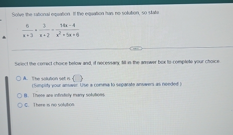 Solve the rational equation. If the equation has no solution, so state
 6/x+3 + 3/x+2 = (14x-4)/x^2+5x+6 
Select the correct choice below and, if necessary, fill in the answer box to complete your choice.
A. The solution set is  □ 
(Simplify your answer. Use a comma to separate answers as needed )
B. There are infinitely many solutions
C. There is no solution