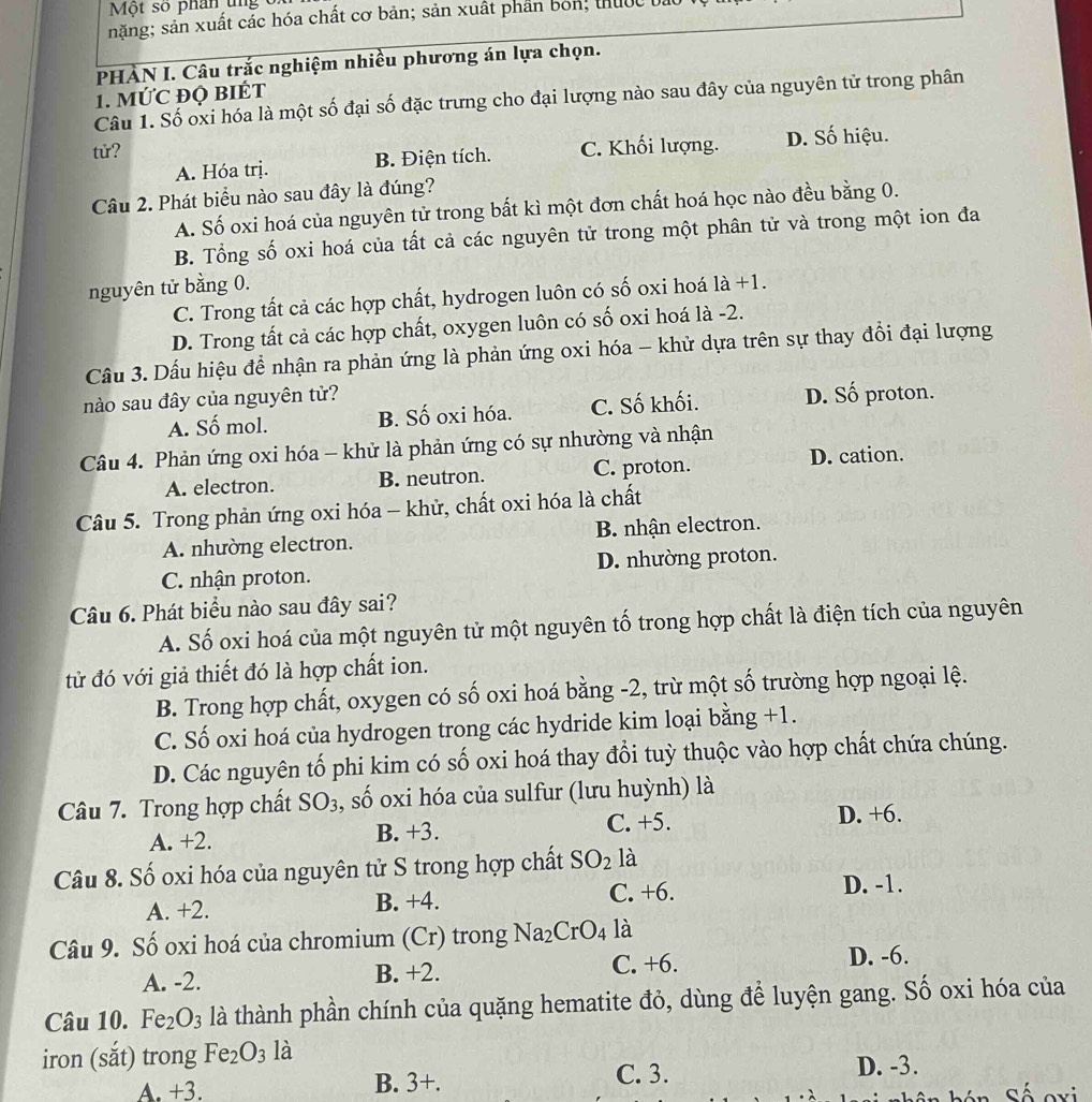 Một số phân tng  c
năng; sản xuất cắc hóa chất cơ bản; sản xuất phần bón, thuộc bả
PHÀN I. Câu trắc nghiệm nhiều phương án lựa chọn.
1. MỨC ĐQ BIÉT
Câu 1. Số oxi hóa là một số đại số đặc trưng cho đại lượng nào sau đây của nguyên tử trong phân
tử? C. Khối lượng. D. Số hiệu.
A. Hóa trị. B. Điện tích.
Câu 2. Phát biểu nào sau đây là đúng?
A. Số oxi hoá của nguyên tử trong bất kì một đơn chất hoá học nào đều bằng 0.
B. Tổng số oxi hoá của tất cả các nguyên tử trong một phân tử và trong một ion đa
nguyên tử bằng 0. 1dot a+1.
C. Trong tất cả các hợp chất, hydrogen luôn có số oxi hoá
D. Trong tất cả các hợp chất, oxygen luôn có số oxi hoá là -2.
Cầu 3. Dấu hiệu để nhận ra phản ứng là phản ứng oxi hóa - khử dựa trên sự thay đổi đại lượng
nào sau đây của nguyên tử?
A. Số mol. B. Số oxi hóa. C. Số khối. D. Số proton.
Câu 4. Phản ứng oxi hóa - khử là phản ứng có sự nhường và nhận
A. electron. B. neutron. C. proton. D. cation.
Câu 5. Trong phản ứng oxi hóa - khử, chất oxi hóa là chất
A. nhường electron. B. nhận electron.
C. nhận proton. D. nhường proton.
Câu 6. Phát biểu nào sau đây sai?
A. Số oxi hoá của một nguyên tử một nguyên tố trong hợp chất là điện tích của nguyên
tử đó với giả thiết đó là hợp chất ion.
B. Trong hợp chất, oxygen có số oxi hoá bằng -2, trừ một số trường hợp ngoại lệ.
C. Số oxi hoá của hydrogen trong các hydride kim loại bằng +1.
D. Các nguyên tố phi kim có số oxi hoá thay đổi tuỳ thuộc vào hợp chất chứa chúng.
Câu 7. Trong hợp chất SO_3 , số oxi hóa của sulfur (lưu huỳnh) là
A. +2. B. +3. C. +5.
D. +6.
Câu 8. Số oxi hóa của nguyên tử S trong hợp chất SO_2 là
A. +2. B. +4. C. +6. D. -1.
Câu 9. Số oxi hoá của chromium (Cr) trong Na_2CrO_4 là
A. -2. B. +2. C. +6. D. -6.
Câu 10. Fe_2O_3 là thành phần chính của quặng hematite đỏ, dùng để luyện gang. Số oxi hóa của
iron (sắt) trong Fe_2O_3la D. -3.
. +3. C. 3.
B. 3+.