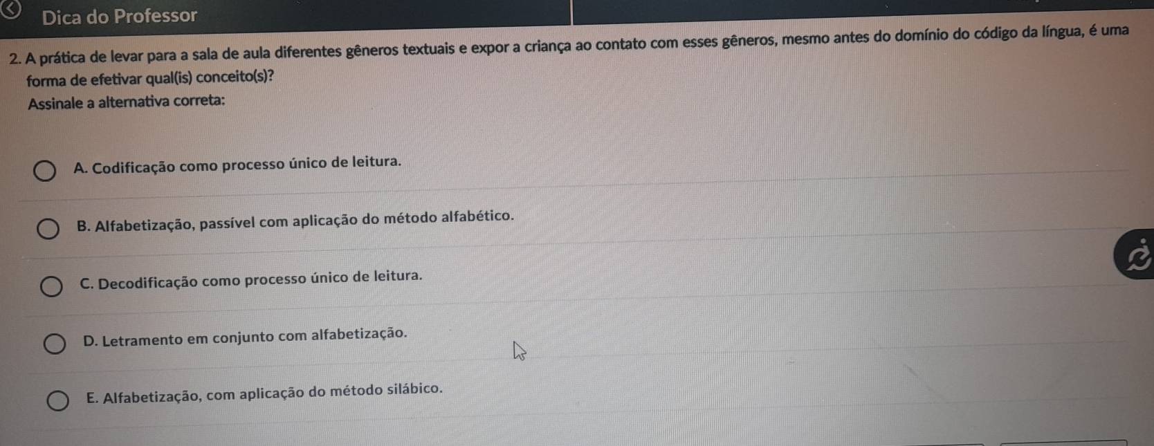 Dica do Professor
2. A prática de levar para a sala de aula diferentes gêneros textuais e expor a criança ao contato com esses gêneros, mesmo antes do domínio do código da língua, é uma
forma de efetivar qual(is) conceito(s)?
Assinale a alternativa correta:
A. Codificação como processo único de leitura.
B. Alfabetização, passível com aplicação do método alfabético.
C. Decodificação como processo único de leitura.
D. Letramento em conjunto com alfabetização.
E. Alfabetização, com aplicação do método silábico.