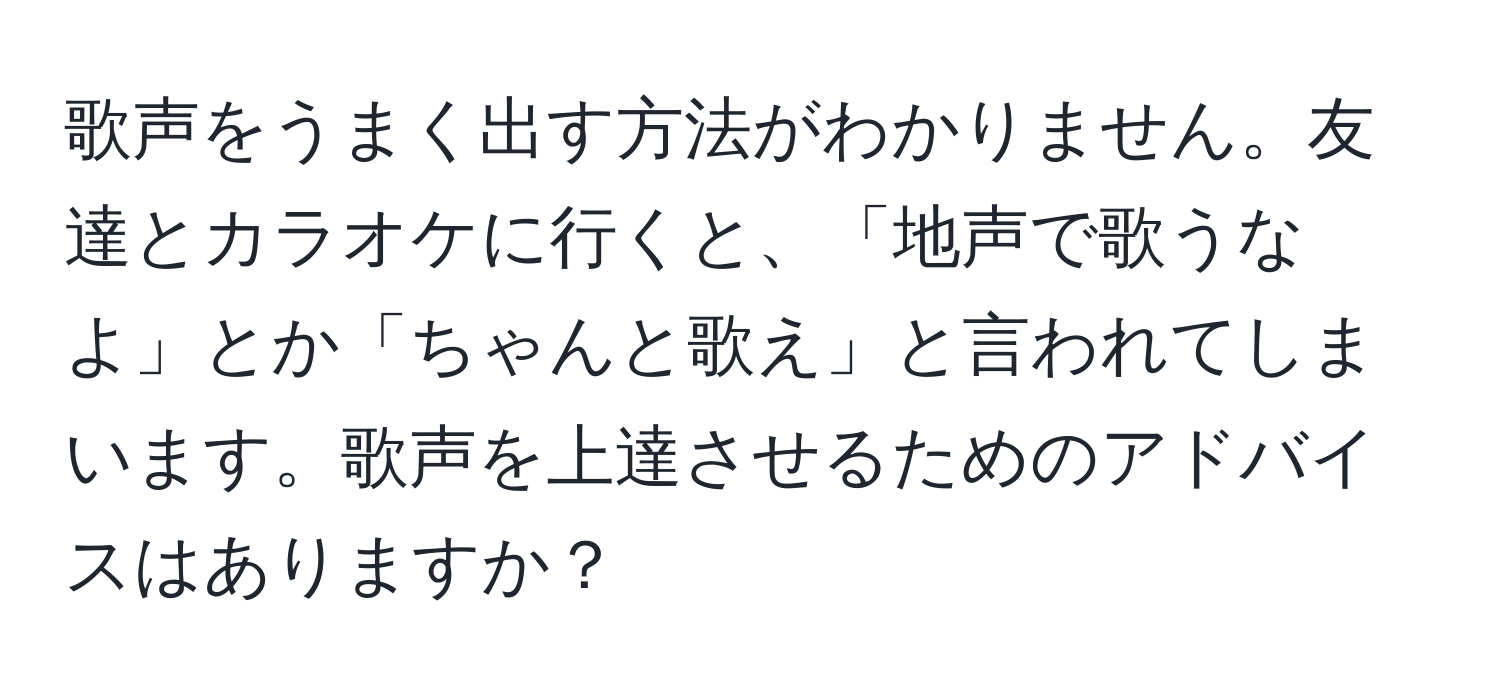 歌声をうまく出す方法がわかりません。友達とカラオケに行くと、「地声で歌うなよ」とか「ちゃんと歌え」と言われてしまいます。歌声を上達させるためのアドバイスはありますか？