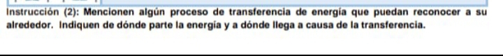 Instrucción (2): Mencionen algún proceso de transferencia de energía que puedan reconocer a su 
alrededor. Indiquen de dónde parte la energía y a dónde llega a causa de la transferencia.