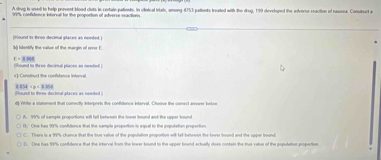 A drug is used to help prevent blood clots in certain patients. In clinical trials, among 4753 patients treated with the drug, 199 developed the adverse reaction of nausea. Construct a
99% confidence interval for the proportion of adverse reactions
(Round to three decimal places as needed.)
b) Identify the value of the margin of error E.
E=0.008
(Round to three decimal places as needed.)
c) Construct the confidence interval.
0.034
(Round to three decimal places as needed.)
d) Write a statement that correctly interprets the confidence interval. Choose the correct answer below.
A. 99% of sample proportions will fall between the lower bound and the upper bound.
B. One has 99% confidence that the sample proportion is equal to the population proportion.
C. There is a 99% chance that the true value of the population proportion will fall between the lower bound and the upper bound
D. One has 99% confidence that the interval from the lower bound to the upper bound actually does contain the true value of the population proportion