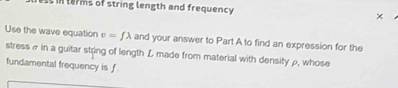 ss in terms of string length and frequency × 
Use the wave equation v=flambda and your answer to Part A to find an expression for the 
stress σ in a guitar string of length L made from material with densityρ, whose 
fundamental frequency is f