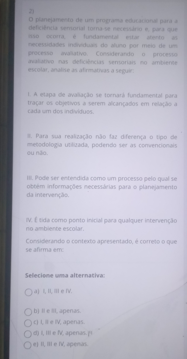 planejamento de um programa educacional para a
deficiência sensorial torna-se necessário e, para que
isso ocorra, é fundamental estar atento as
necessidades individuais do aluno por meio de um
processo avaliativo. Considerando o processo
avaliativo nas deficiências sensoriais no ambiente
escolar, analise as afirmativas a seguir:
I. A etapa de avaliação se tornará fundamental para
traçar os objetivos a serem alcançados em relação a
cada um dos indivíduos.
II. Para sua realização não faz diferença o tipo de
metodologia utilizada, podendo ser as convencionais
ou não.
III. Pode ser entendida como um processo pelo qual se
obtém informações necessárias para o planejamento
da intervenção.
IV. É tida como ponto inicial para qualquer intervenção
no ambiente escolar.
Considerando o contexto apresentado, é correto o que
se afirma em:
Selecione uma alternativa:
a) I, II, III e IV.
b) Ⅱ e III, apenas.
c) I, II e IV, apenas.
d) I, III e I, apenas.(
e) II, III e IV, apenas.