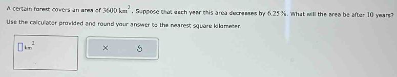 A certain forest covers an area of 3600km^2. Suppose that each year this area decreases by 6.25%. What will the area be after 10 years? 
Use the calculator provided and round your answer to the nearest square kilometer.
□ km^2
×