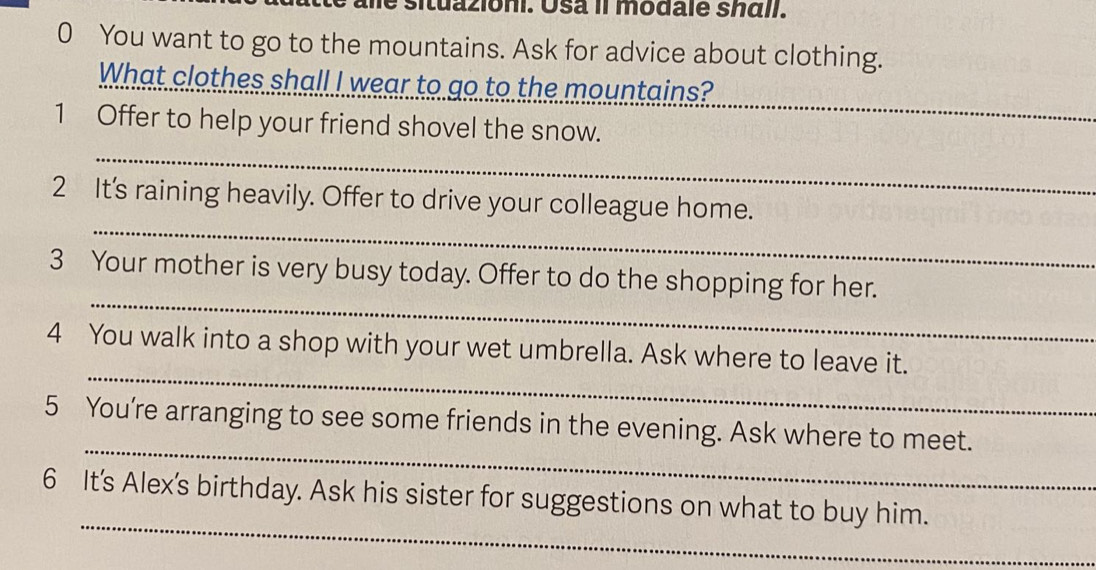 situazioni. Usa Il modale sháll. 
0 You want to go to the mountains. Ask for advice about clothing. 
What clothes shall I wear to go to the mountains? 
1 Offer to help your friend shovel the snow. 
_ 
_ 
_ 
2 It's raining heavily. Offer to drive your colleague home. 
_ 
3 Your mother is very busy today. Offer to do the shopping for her. 
_ 
4 You walk into a shop with your wet umbrella. Ask where to leave it. 
_ 
5 You’re arranging to see some friends in the evening. Ask where to meet. 
_ 
6 It's Alex's birthday. Ask his sister for suggestions on what to buy him.