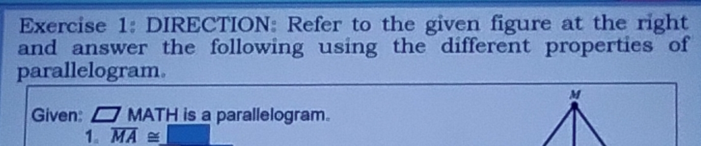 DIRECTION: Refer to the given figure at the right 
and answer the following using the different properties of 
parallelogram.
M
Given: □ MATH is a parallelogram. 
1. overline MA≌ _ □ 