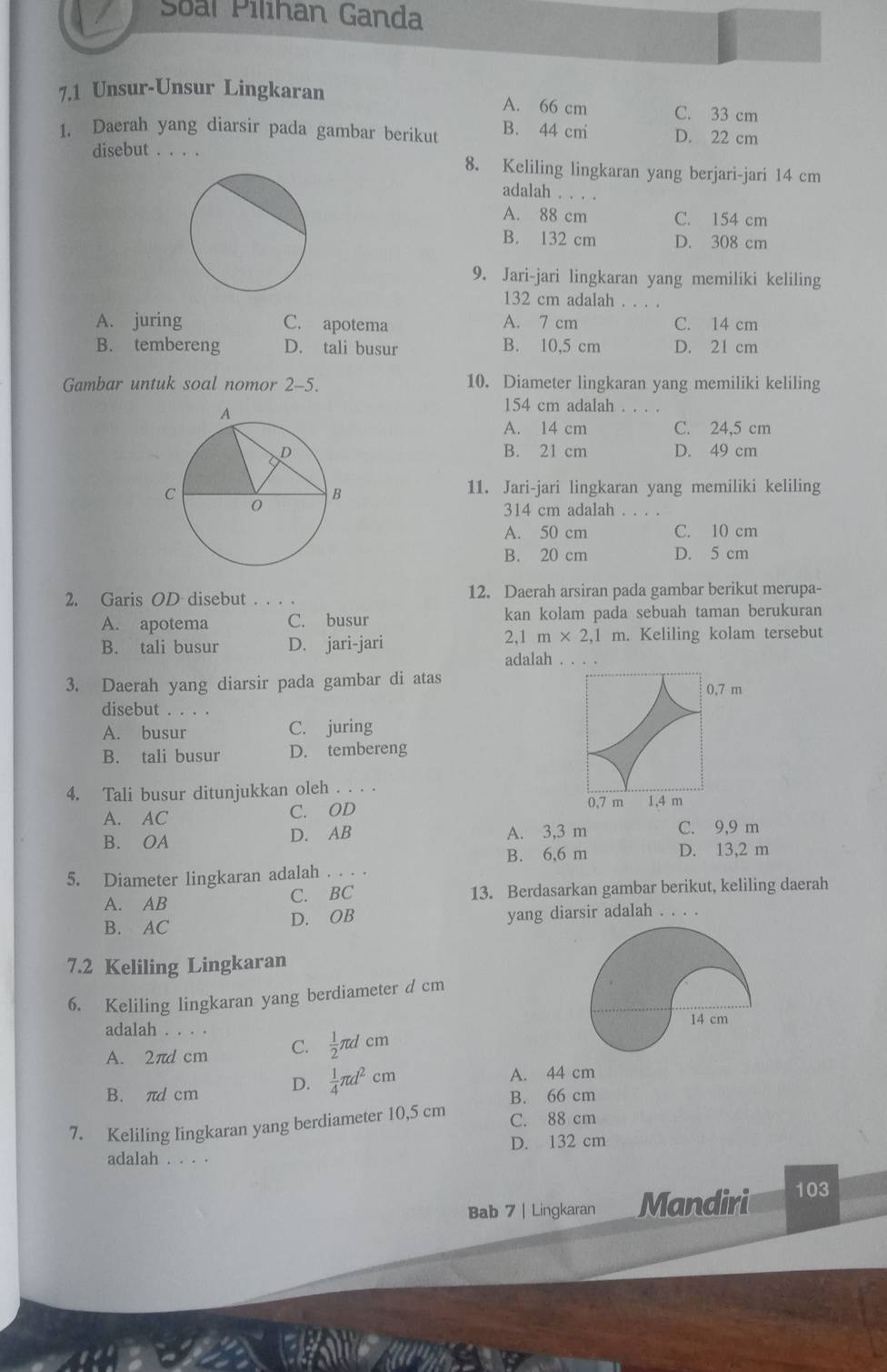 Soal Pilihan Ganda
7.1 Unsur-Unsur Lingkaran
A. 66 cm C. 33 cm
1. Daerah yang diarsir pada gambar berikut B. 44 cm D. 22 cm
disebut . . . . 8. Keliling lingkaran yang berjari-jari 14 cm
adalah . . . .
A. 88 cm C. 154 cm
B. 132 cm D. 308 cm
9. Jari-jari lingkaran yang memiliki keliling
132 cm adalah 。。。.
A. juring C. apotema A. 7 cm C. 14 cm
B. tembereng D. tali busur B. 10,5 cm D. 21 cm
Gambar untuk soal nomor 2-5. 10. Diameter lingkaran yang memiliki keliling
154 cm adalah . . . .
A. 14 cm C. 24,5 cm
B. 21 cm D. 49 cm
11. Jari-jari lingkaran yang memiliki keliling
314 cm adalah
A. 50 cm C. 10 cm
B. 20 cm D. 5 cm
2. Garis OD disebut . . . . 12. Daerah arsiran pada gambar berikut merupa-
A. apotema C. busur kan kolam pada sebuah taman berukuran
B. tali busur D. jari-jari 2,1 m* 2,1 m. Keliling kolam tersebut
adalah . ..、
3. Daerah yang diarsir pada gambar di atas 0,7 m
disebut
A. busur C. juring
B. tali busur D. tembereng
4. Tali busur ditunjukkan oleh . . . .
A. AC C. OD
0,7 m 1,4 m
B. OA D. AB A. 3,3 m C. 9,9 m
B. 6,6 m D. 13,2 m
5. Diameter lingkaran adalah . . . .
A. AB C. BC 13. Berdasarkan gambar berikut, keliling daerah
D. OB
B. AC yang diarsir adalah . . . .
7.2 Keliling Lingkaran
6. Keliling lingkaran yang berdiameter d cm
adalah . . . . 14 cm
A. 2πd cm C.  1/2 π dcm
B. πd cm D.  1/4 π d^2cm
A. 44 cm
B. 66 cm
7. Keliling lingkaran yang berdiameter 10,5 cm C. 88 cm
adalah . . . . D. 132 cm
Bab 7 | Lingkaran Mandiri 103