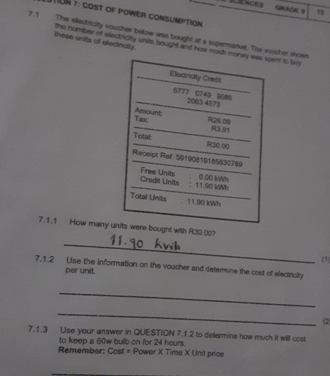 SCIENCES GRADE 9 73 
TION 7: CoST oF POWER CONSUMPTION 
7.1 The electricity voucher below was bought at a supermarket. The voucher shows 
these units of electricity. 
the number of electricity units bought and how much ent to buy 
7.1.1 How many ut with R30.00? 
_ 
(1) 
7.1.2 Use the information on the voucher and determine the cost of electricity 
per unit. 
_ 
_ 
(2 
7.1.3 Use your answer in QUESTION 7.1.2 to determine how much it will cost 
to keep a 60w bulb on for 24 hours. 
Remember: Cost = Power X Time X Unit price