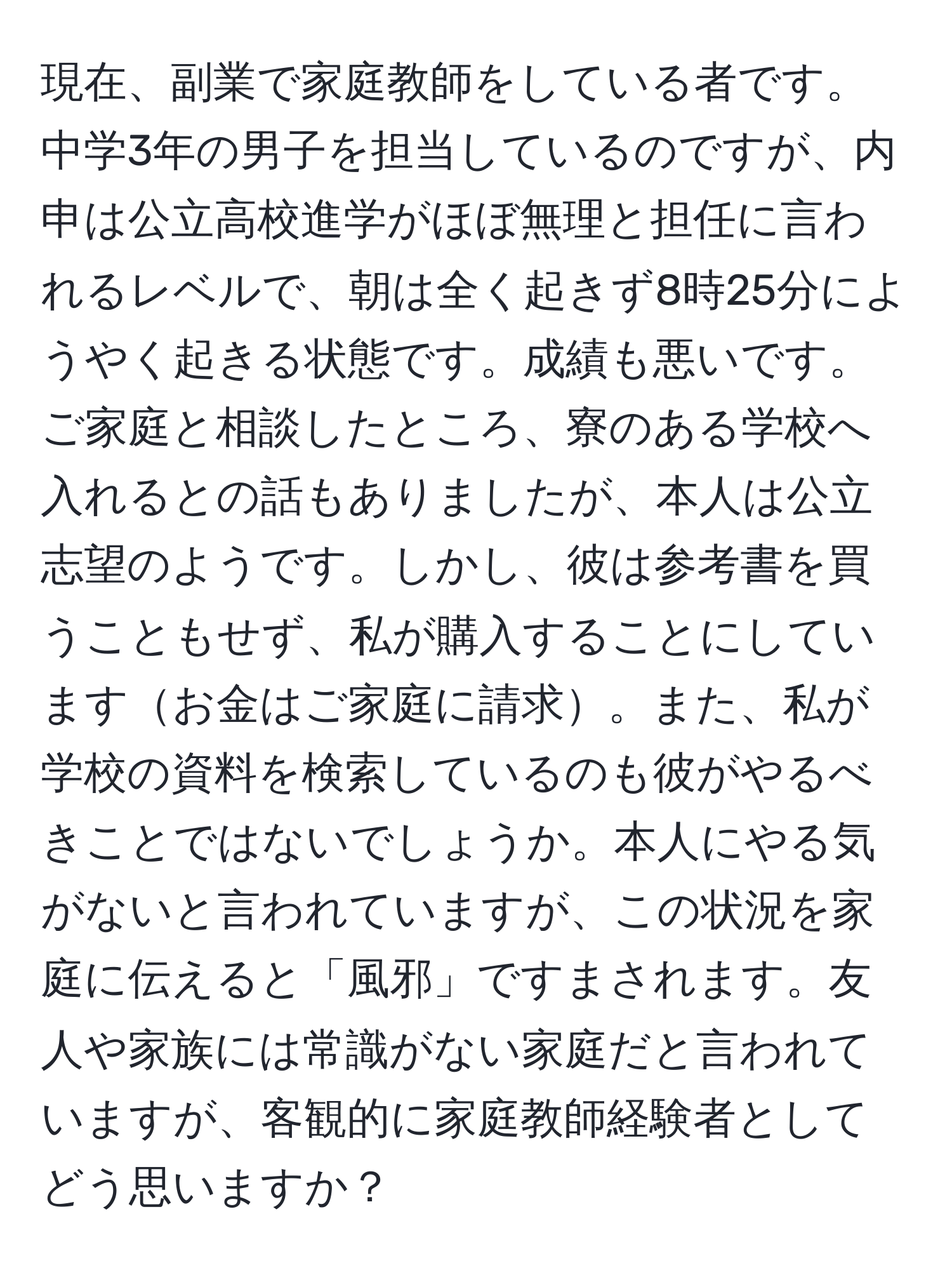 現在、副業で家庭教師をしている者です。中学3年の男子を担当しているのですが、内申は公立高校進学がほぼ無理と担任に言われるレベルで、朝は全く起きず8時25分にようやく起きる状態です。成績も悪いです。ご家庭と相談したところ、寮のある学校へ入れるとの話もありましたが、本人は公立志望のようです。しかし、彼は参考書を買うこともせず、私が購入することにしていますお金はご家庭に請求。また、私が学校の資料を検索しているのも彼がやるべきことではないでしょうか。本人にやる気がないと言われていますが、この状況を家庭に伝えると「風邪」ですまされます。友人や家族には常識がない家庭だと言われていますが、客観的に家庭教師経験者としてどう思いますか？