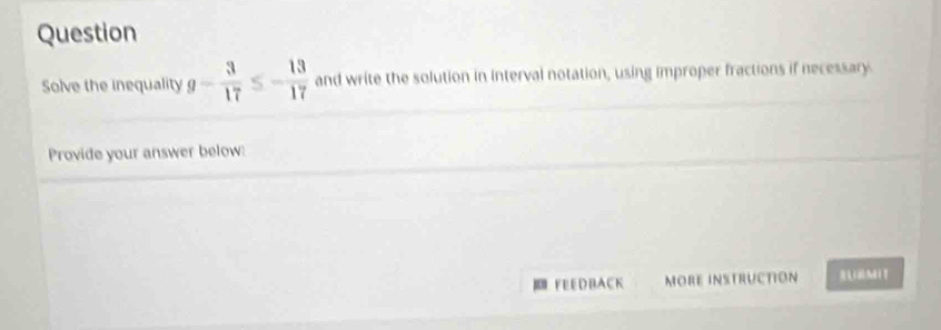 Question 
Solve the inequality g- 3/17  S - 13/17  and write the solution in interval notation, using improper fractions if necessary. 
Provide your answer below: 
FEEDBACK MOre instructión