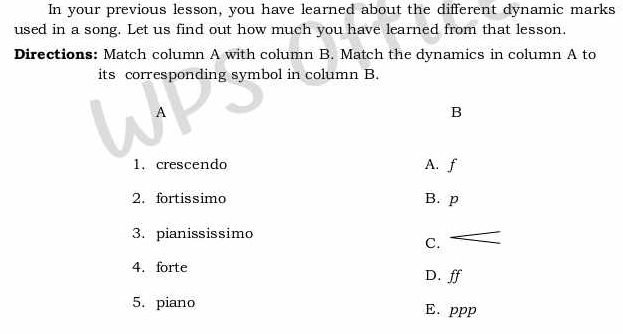 In your previous lesson, you have learned about the different dynamic marks
used in a song. Let us find out how much you have learned from that lesson.
Directions: Match column A with column B. Match the dynamics in column A to
its corresponding symbol in column B.
A
B
1. crescendo A. f
2. fortissimo B. p
3. pianississimo
C.
4. forte D. ff
5. piano E. ppp