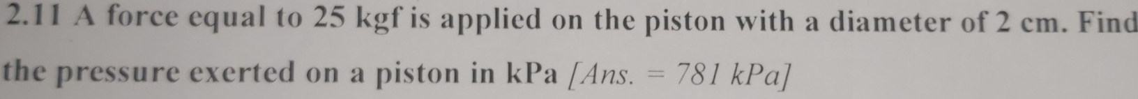 2.11 A force equal to 25 kgf is applied on the piston with a diameter of 2 cm. Find 
the pressure exerted on a piston in kPa [Ans.=781kPa]