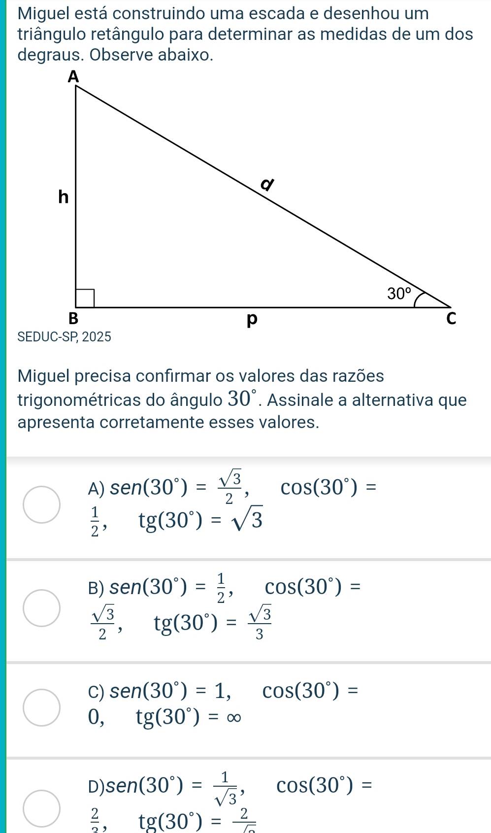 Miguel está construindo uma escada e desenhou um
triângulo retângulo para determinar as medidas de um dos
degraus. Observe abaixo.
Miguel precisa confirmar os valores das razões
trigonométricas do ângulo 30°. Assinale a alternativa que
apresenta corretamente esses valores.
A) sen (30°)= sqrt(3)/2 ,cos (30°)=
 1/2 ,tg(30°)=sqrt(3)
B) sen (30°)= 1/2 ,cos (30°)=
 sqrt(3)/2 ,tg(30°)= sqrt(3)/3 
C) sen (30°)=1,cos (30°)=
0, tg(30°)=∈fty
D) sen (30°)= 1/sqrt(3) ,cos (30°)=
 2/2 ,tg(30°)= 2/5 