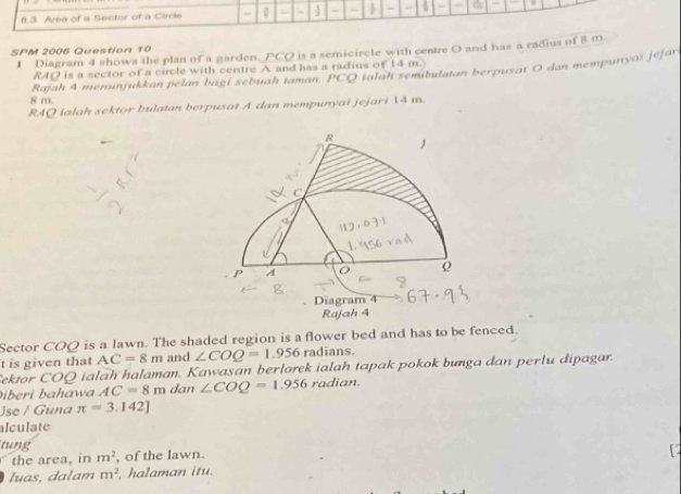 Area of a Sector of a Circle - - - 4 - -  - - 4 - 
SPM 2006 Question 10 
1 Diagram 4 shows the plan of a garden. PCO is a semicircle with centre O and has a radius of 8 m
RAQ is a sector of a circle with centre A and has a radius of 14 m. 
Rajah 4 menunjukkan pelan bagi sebuah taman. PC O ialah semibulatan berpusat O dan mempunyaï jejar
8 m. 
RAQ ialah sektor bulatan berpusat A dan mempunyai jejari 14 m.
R

C
P A
o
g
Diagram 4 
Rajah 4 
Sector COQ is a lawn. The shaded region is a flower bed and has to be fenced. 
t is given that AC=8m and ∠ COQ=1.956 radians. 
ektor COQ ialah halaman. Kawasan berlorek ialah tapak pokok bunga dan perlu dipagar. 
Diberi bahawa AC=8m dan ∠ COQ=1.956 radian. 
Jse / Guna π =3.142]
alculate 
tung 
the area, in m^2 , of the lawn. 
luas, dalam m^2 halaman itu.