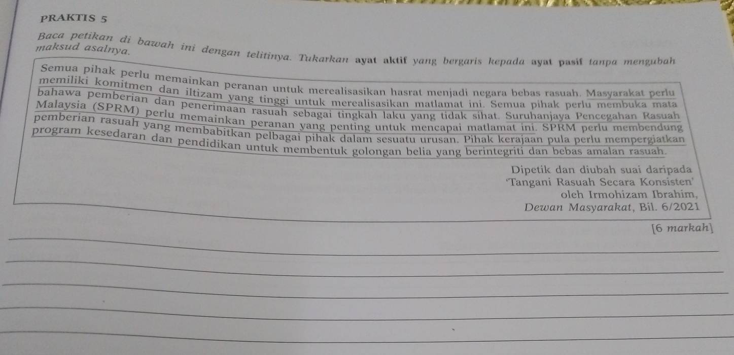 PRAKTIS 5 
maksud asalnya. 
Baca petikan di bawah ini dengan telitinya. Tukarkan ayat aktif yang bergaris kepada ayat pasif tanpa mengubah 
Dewan Masyarakat, Bil. 6/2021 
[6 markah]